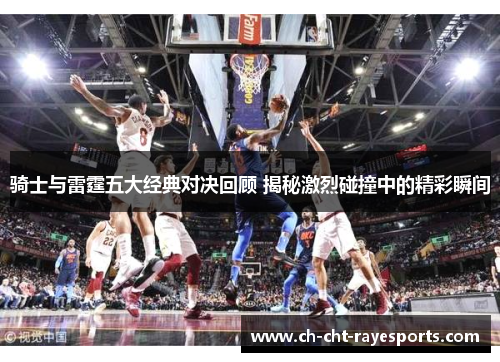 骑士与雷霆五大经典对决回顾 揭秘激烈碰撞中的精彩瞬间 骑士与雷霆五大经典对决回顾 揭秘激烈碰撞中的精彩瞬间