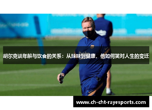 胡尔克谈年龄与饮食的关系：从辣味到健康，他如何笑对人生的变迁