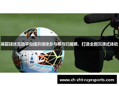 英超球迷互动平台提升球迷参与感与归属感，打造全新沉浸式体验
