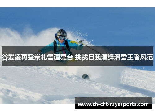 谷爱凌再登崇礼雪道舞台 挑战自我演绎滑雪王者风范