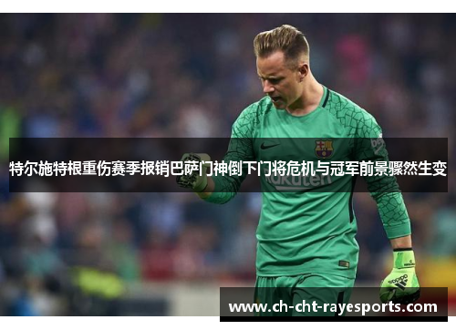 特尔施特根重伤赛季报销巴萨门神倒下门将危机与冠军前景骤然生变