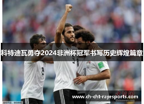 科特迪瓦勇夺2024非洲杯冠军书写历史辉煌篇章